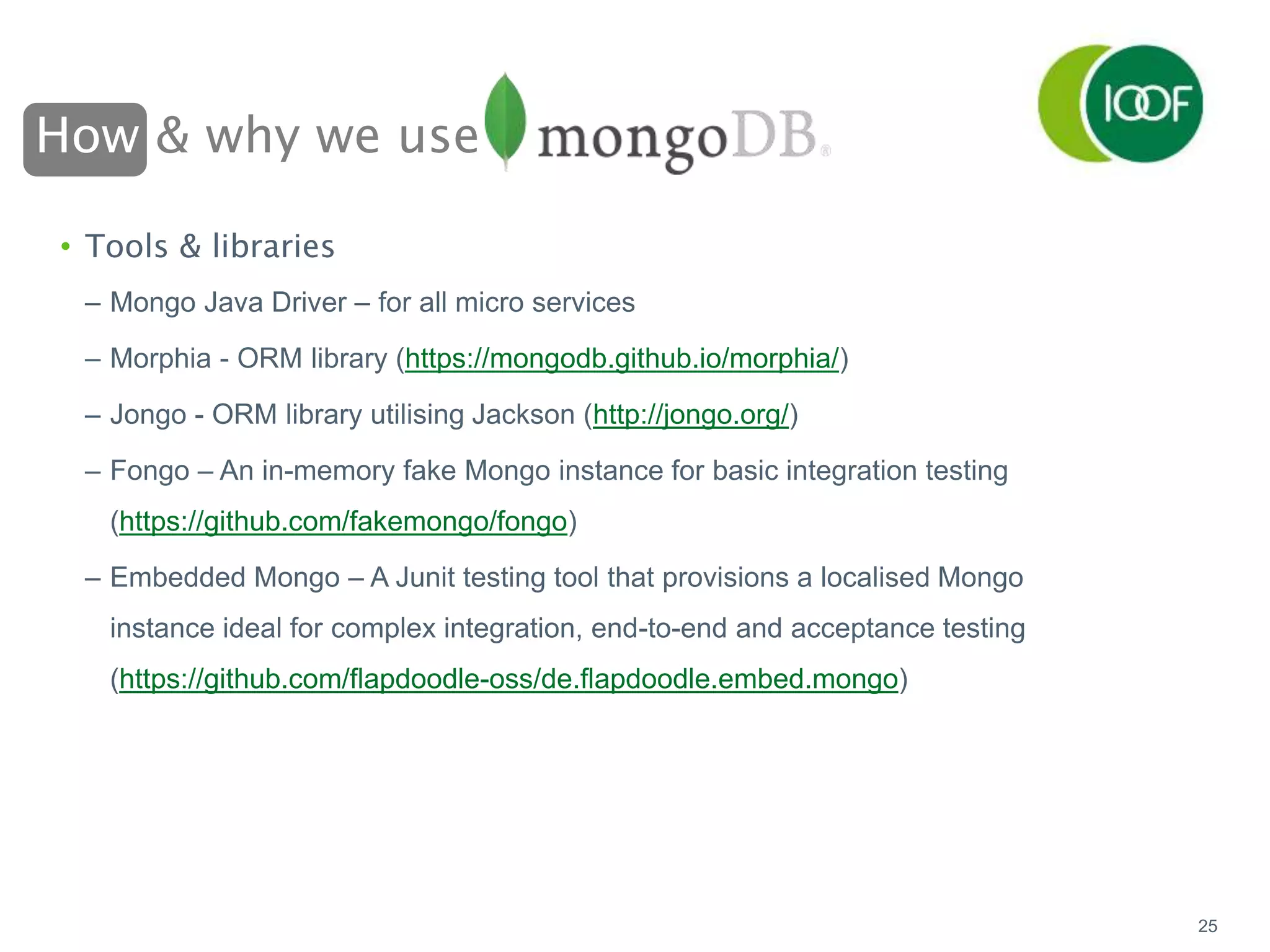 How & why we use
25
• Tools & libraries
– Mongo Java Driver – for all micro services
– Morphia - ORM library (https://mongodb.github.io/morphia/)
– Jongo - ORM library utilising Jackson (http://jongo.org/)
– Fongo – An in-memory fake Mongo instance for basic integration testing
(https://github.com/fakemongo/fongo)
– Embedded Mongo – A Junit testing tool that provisions a localised Mongo
instance ideal for complex integration, end-to-end and acceptance testing
(https://github.com/flapdoodle-oss/de.flapdoodle.embed.mongo)
 