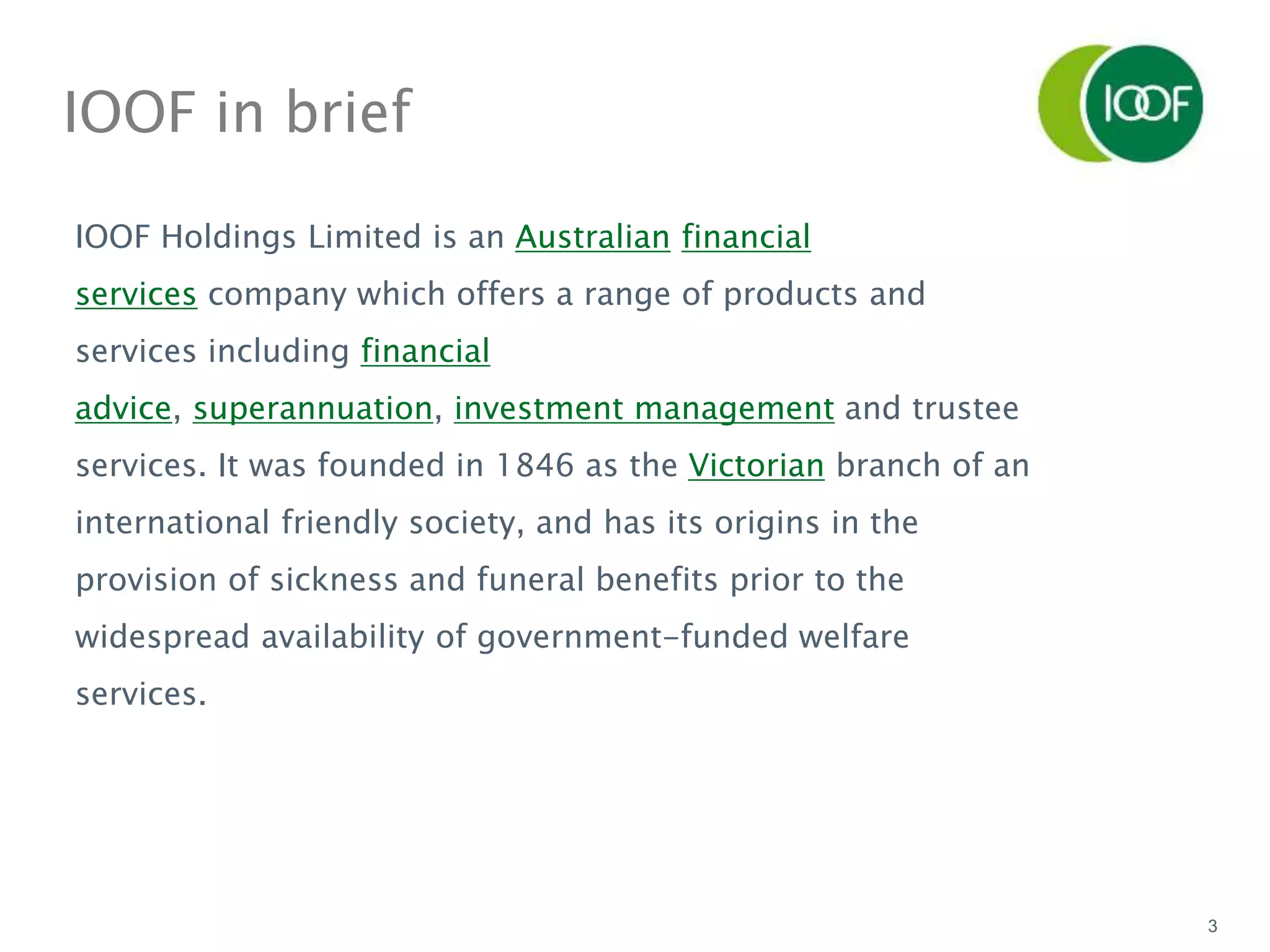 3
IOOF in brief
IOOF Holdings Limited is an Australian financial
services company which offers a range of products and
services including financial
advice, superannuation, investment management and trustee
services. It was founded in 1846 as the Victorian branch of an
international friendly society, and has its origins in the
provision of sickness and funeral benefits prior to the
widespread availability of government-funded welfare
services.
 