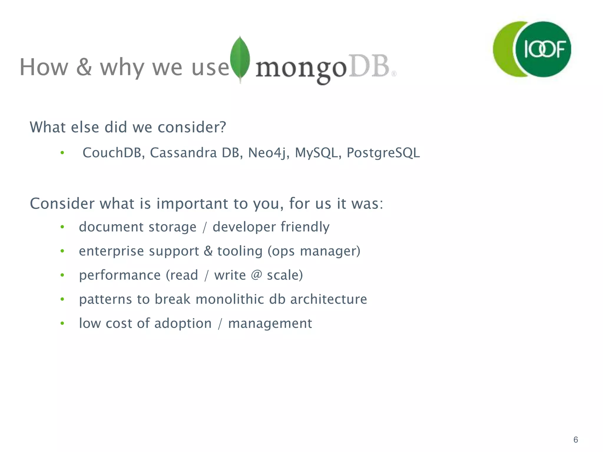 6
How & why we use
What else did we consider?
• CouchDB, Cassandra DB, Neo4j, MySQL, PostgreSQL
Consider what is important to you, for us it was:
• document storage / developer friendly
• enterprise support & tooling (ops manager)
• performance (read / write @ scale)
• patterns to break monolithic db architecture
• low cost of adoption / management
 