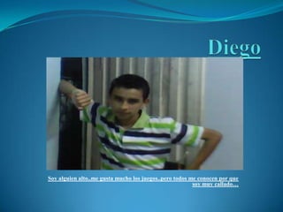 DiegoSoy alguien alto..me gusta mucho los juegos..pero todos me conocen por que soy muy callado…