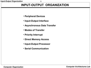 1Input-Output Organization
Computer Organization Computer Architectures Lab
• Peripheral Devices
• Input-Output Interface
• Asynchronous Data Transfer
• Modes of Transfer
• Priority Interrupt
• Direct Memory Access
• Input-Output Processor
• Serial Communication
INPUT-OUTPUT ORGANIZATION
 