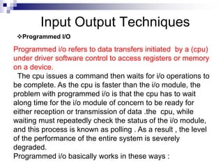 Input Output Techniques
Programmed I/O
Programmed i/o refers to data transfers initiated by a (cpu)
under driver software control to access registers or memory
on a device.
The cpu issues a command then waits for i/o operations to
be complete. As the cpu is faster than the i/o module, the
problem with programmed i/o is that the cpu has to wait
along time for the i/o module of concern to be ready for
either reception or transmission of data .the cpu, while
waiting must repeatedly check the status of the i/o module,
and this process is known as polling . As a result , the level
of the performance of the entire system is severely
degraded.
Programmed i/o basically works in these ways :
 