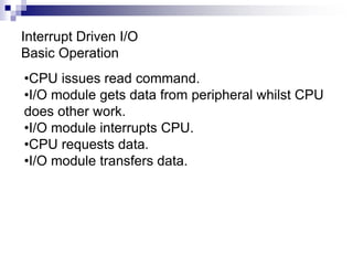 Interrupt Driven I/O
Basic Operation
•CPU issues read command.
•I/O module gets data from peripheral whilst CPU
does other work.
•I/O module interrupts CPU.
•CPU requests data.
•I/O module transfers data.
 