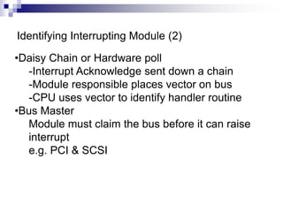 Identifying Interrupting Module (2)
•Daisy Chain or Hardware poll
-Interrupt Acknowledge sent down a chain
-Module responsible places vector on bus
-CPU uses vector to identify handler routine
•Bus Master
Module must claim the bus before it can raise
interrupt
e.g. PCI & SCSI
 