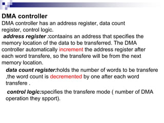DMA controller
DMA controller has an address register, data count
register, control logic.
address register :contaains an address that specifies the
memory location of the data to be transferred. The DMA
controller automatically increment the address register after
each word transfere, so the transfere will be from the next
memory location.
data count register:holds the number of words to be transfere
,the word count is decremented by one after each word
transfere .
control logic:specifies the transfere mode ( number of DMA
operation they spport).
 