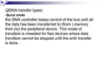 DMA transfer types:
-Burst mode
the DMA controller keeps control of the bus until all
the data has been transferred to (from ) memory
from (to) the peripheral device. This mode of
transfere is nneeded for fast devices where data
transfere cannot be stopped until the entir transfer
is done .
 