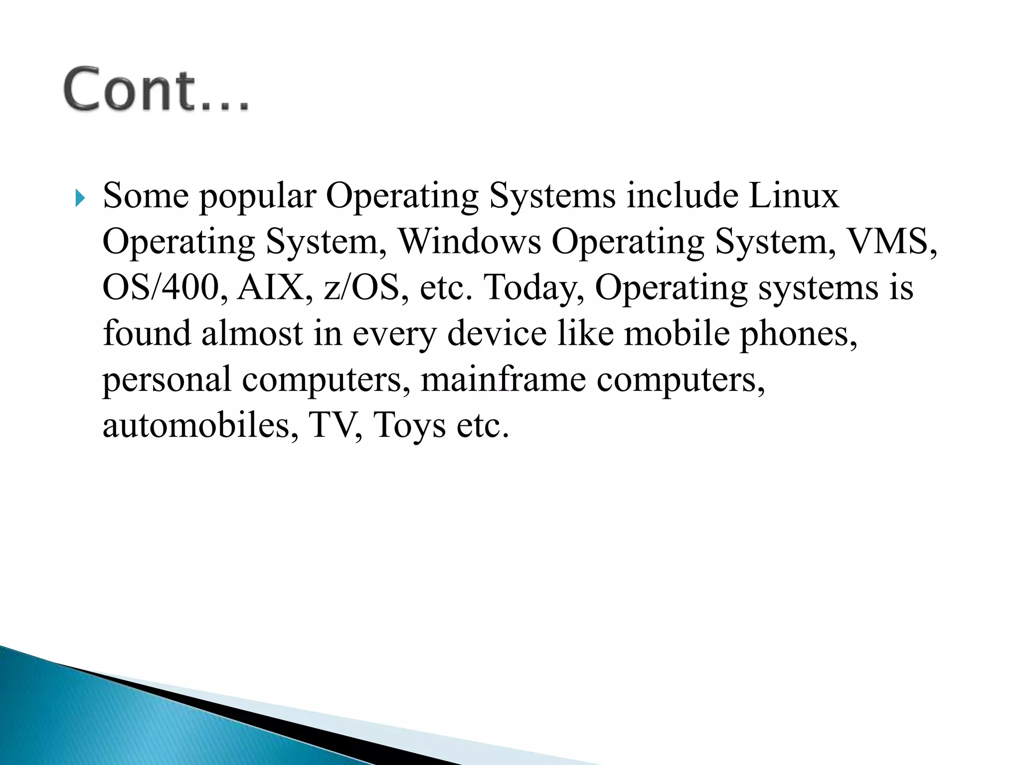  Some popular Operating Systems include Linux
Operating System, Windows Operating System, VMS,
OS/400, AIX, z/OS, etc. Today, Operating systems is
found almost in every device like mobile phones,
personal computers, mainframe computers,
automobiles, TV, Toys etc.
 