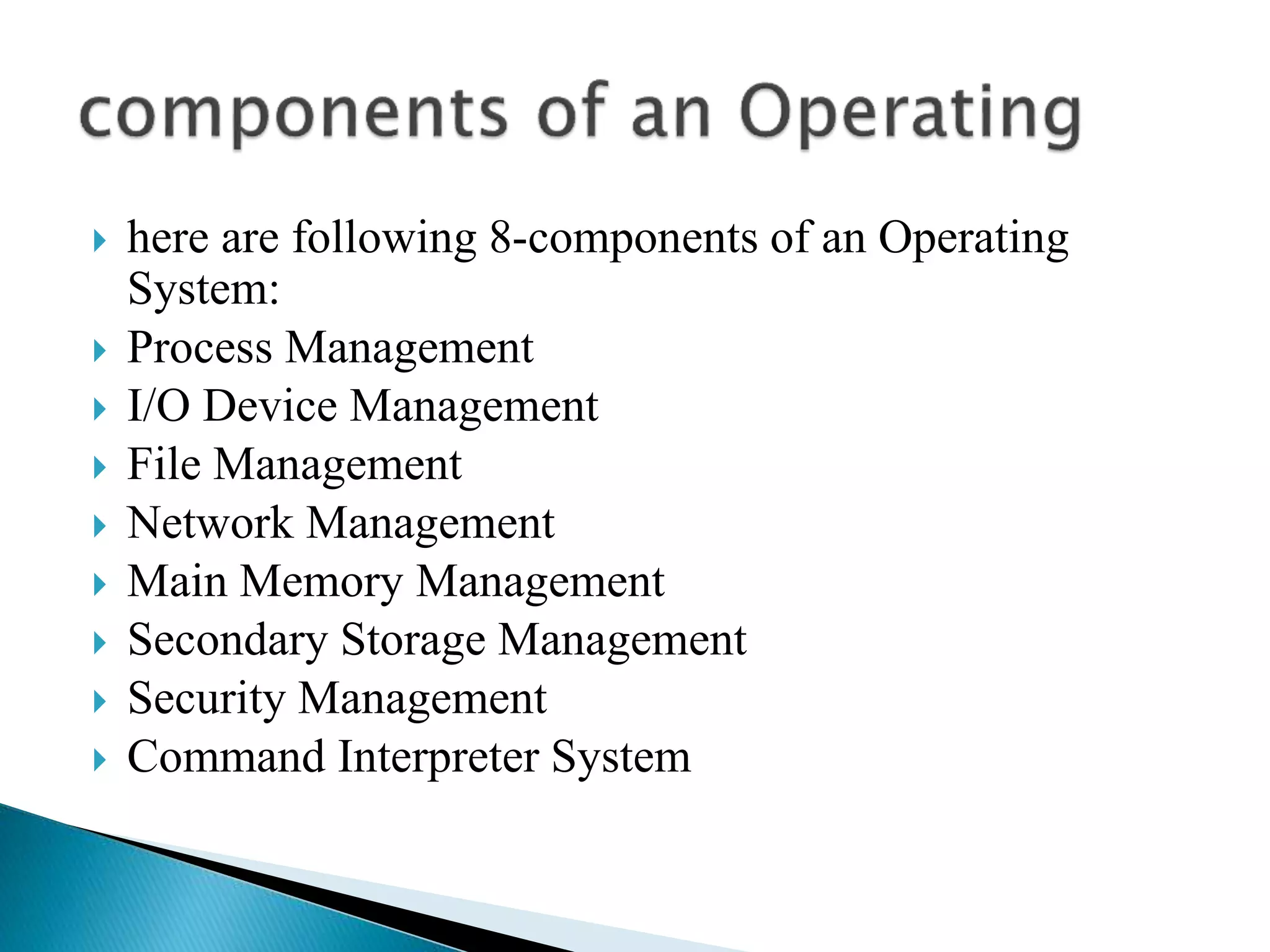  here are following 8-components of an Operating
System:
 Process Management
 I/O Device Management
 File Management
 Network Management
 Main Memory Management
 Secondary Storage Management
 Security Management
 Command Interpreter System
 
