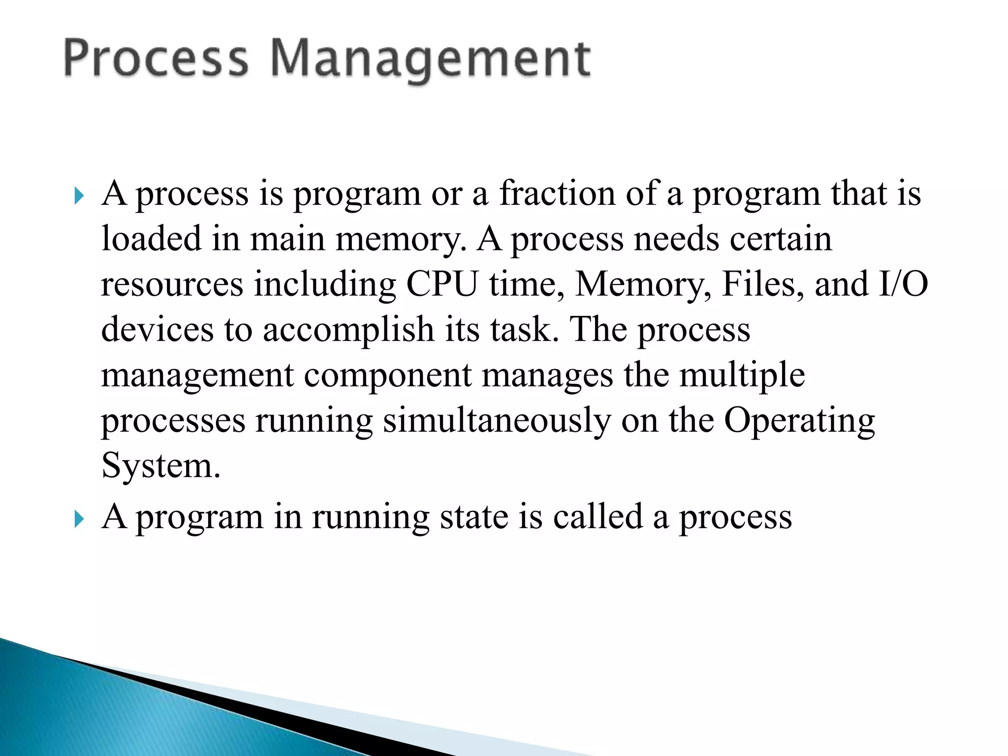  A process is program or a fraction of a program that is
loaded in main memory. A process needs certain
resources including CPU time, Memory, Files, and I/O
devices to accomplish its task. The process
management component manages the multiple
processes running simultaneously on the Operating
System.
 A program in running state is called a process
 