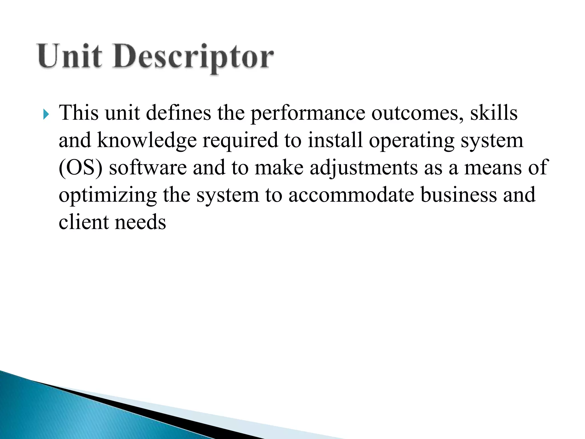  This unit defines the performance outcomes, skills
and knowledge required to install operating system
(OS) software and to make adjustments as a means of
optimizing the system to accommodate business and
client needs
 