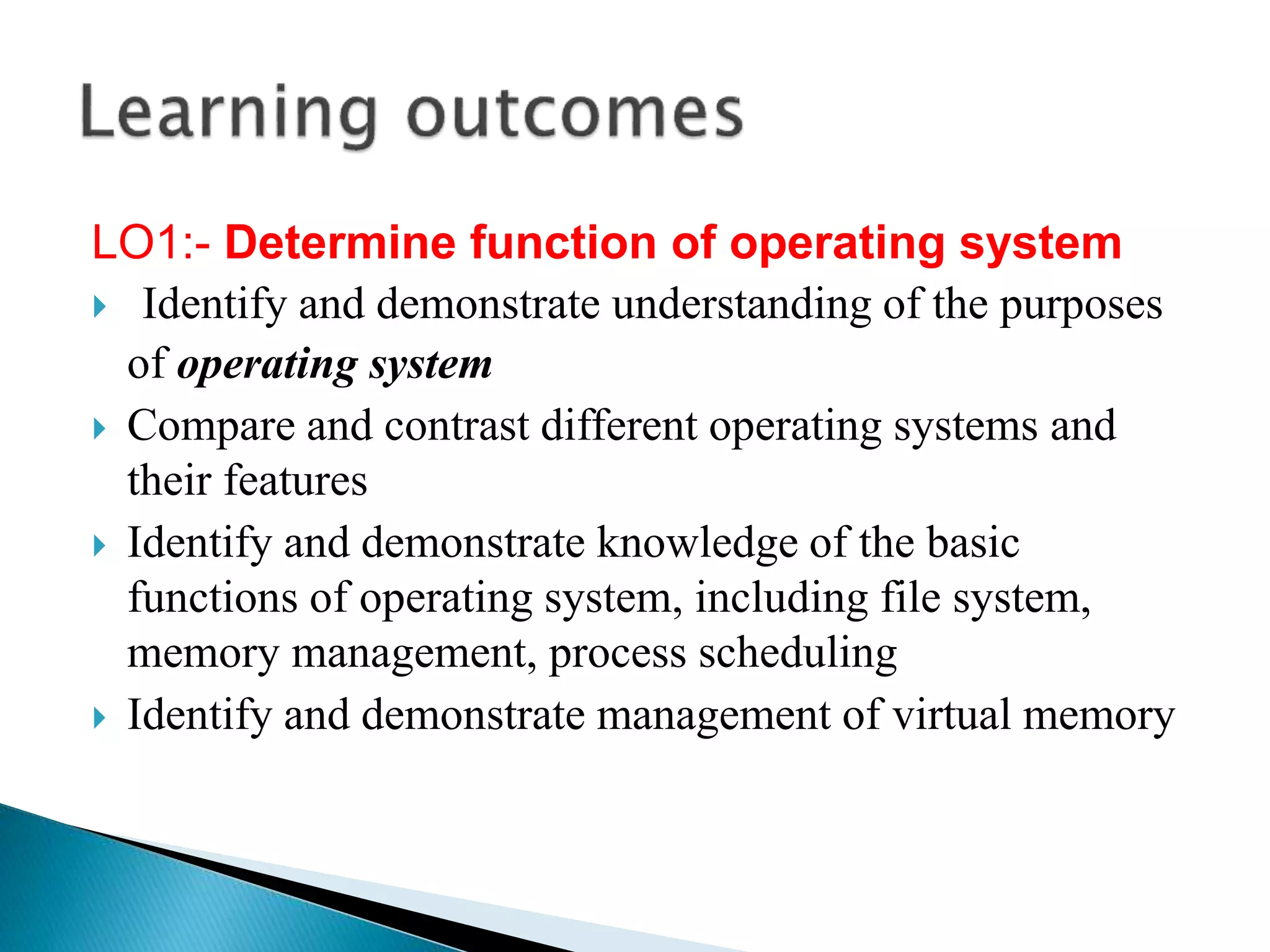 LO1:- Determine function of operating system
 Identify and demonstrate understanding of the purposes
of operating system
 Compare and contrast different operating systems and
their features
 Identify and demonstrate knowledge of the basic
functions of operating system, including file system,
memory management, process scheduling
 Identify and demonstrate management of virtual memory
 