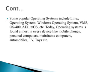  Some popular Operating Systems include Linux
Operating System, Windows Operating System, VMS,
OS/400, AIX, z/OS, etc. Today, Operating systems is
found almost in every device like mobile phones,
personal computers, mainframe computers,
automobiles, TV, Toys etc.
 
