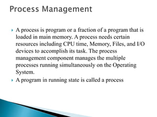  A process is program or a fraction of a program that is
loaded in main memory. A process needs certain
resources including CPU time, Memory, Files, and I/O
devices to accomplish its task. The process
management component manages the multiple
processes running simultaneously on the Operating
System.
 A program in running state is called a process
 