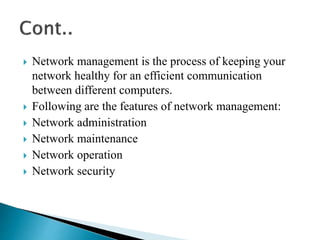 Network management is the process of keeping your
network healthy for an efficient communication
between different computers.
 Following are the features of network management:
 Network administration
 Network maintenance
 Network operation
 Network security
 