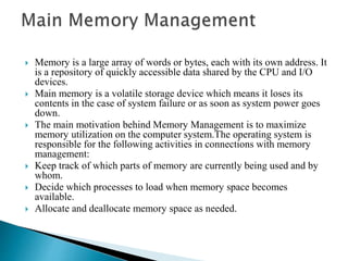  Memory is a large array of words or bytes, each with its own address. It
is a repository of quickly accessible data shared by the CPU and I/O
devices.
 Main memory is a volatile storage device which means it loses its
contents in the case of system failure or as soon as system power goes
down.
 The main motivation behind Memory Management is to maximize
memory utilization on the computer system.The operating system is
responsible for the following activities in connections with memory
management:
 Keep track of which parts of memory are currently being used and by
whom.
 Decide which processes to load when memory space becomes
available.
 Allocate and deallocate memory space as needed.
 