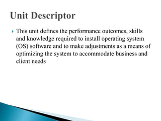  This unit defines the performance outcomes, skills
and knowledge required to install operating system
(OS) software and to make adjustments as a means of
optimizing the system to accommodate business and
client needs
 