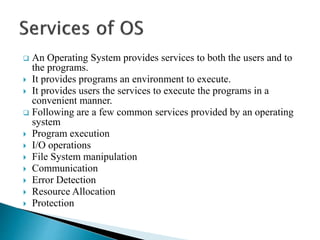  An Operating System provides services to both the users and to
the programs.
 It provides programs an environment to execute.
 It provides users the services to execute the programs in a
convenient manner.
 Following are a few common services provided by an operating
system
 Program execution
 I/O operations
 File System manipulation
 Communication
 Error Detection
 Resource Allocation
 Protection
 