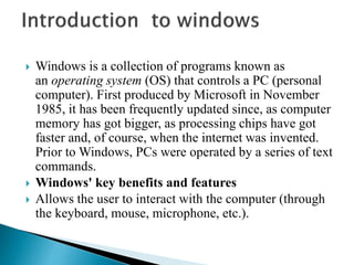  Windows is a collection of programs known as
an operating system (OS) that controls a PC (personal
computer). First produced by Microsoft in November
1985, it has been frequently updated since, as computer
memory has got bigger, as processing chips have got
faster and, of course, when the internet was invented.
Prior to Windows, PCs were operated by a series of text
commands.
 Windows' key benefits and features
 Allows the user to interact with the computer (through
the keyboard, mouse, microphone, etc.).
 