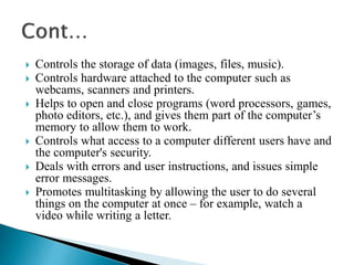 Controls the storage of data (images, files, music).
 Controls hardware attached to the computer such as
webcams, scanners and printers.
 Helps to open and close programs (word processors, games,
photo editors, etc.), and gives them part of the computer’s
memory to allow them to work.
 Controls what access to a computer different users have and
the computer's security.
 Deals with errors and user instructions, and issues simple
error messages.
 Promotes multitasking by allowing the user to do several
things on the computer at once – for example, watch a
video while writing a letter.
 