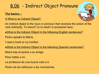 8.06   - Indirect Object Pronouns The basics –   ●  What is an Indirect Object?  An indirect object is the noun or pronoun that receives the action of the verb indirectly. To whom? or to what? is answered here. ● What is the Indirect Object in the following English sentences? Pedro speaks to María.  I read a book to my brother.  ● What is the Indirect Object in the following Spanish sentences? María trae el postre a su amigo. Paco habla a mí. La profesora da una buena nota a ti. Pedro da los refrescos a las muchachas. 