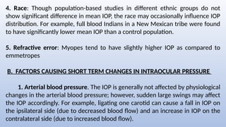 4. Race: Though population-based studies in different ethnic groups do not
show significant difference in mean IOP, the race may occasionally influence IOP
distribution. For example, full blood Indians in a New Mexican tribe were found
to have significantly lower mean IOP than a control population.
5. Refractive error: Myopes tend to have slightly higher IOP as compared to
emmetropes
B. FACTORS CAUSING SHORT TERM CHANGES IN INTRAOCULAR PRESSURE
1. Arterial blood pressure. The IOP is generally not affected by physiological
changes in the arterial blood pressure; however, sudden large swings may affect
the IOP accordingly. For example, ligating one carotid can cause a fall in IOP on
the ipsilateral side (due to decreased blood flow) and an increase in IOP on the
contralateral side (due to increased blood flow).
 