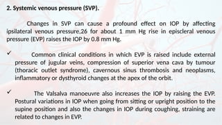 2. Systemic venous pressure (SVP).
Changes in SVP can cause a profound effect on IOP by affecting
ipsilateral venous pressure,26 for about 1 mm Hg rise in episcleral venous
pressure (EVP) raises the IOP by 0.8 mm Hg.
 Common clinical conditions in which EVP is raised include external
pressure of jugular veins, compression of superior vena cava by tumour
(thoracic outlet syndrome), cavernous sinus thrombosis and neoplasms,
inflammatory or dysthyroid changes at the apex of the orbit.
 The Valsalva manoeuvre also increases the IOP by raising the EVP.
Postural variations in IOP when going from sitting or upright position to the
supine position and also the changes in IOP during coughing, straining are
related to changes in EVP.
 