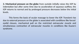3. Mechanical pressure on the globe from outside initially raises the IOP by
indentation but after some time due to acceleration of aqueous outflow, the
IOP returns to normal and by prolonged pressure decreases below the initial
levels.
This forms the basis of ocular massage to lower the IOP. Transient rise
due to external pressure on the globe is associated with conditions like forced
eyelid closure, mechanical pull on the restricted extraocular muscle and
simultaneous contraction of extraocular muscles in conditions like Duane’s
syndrome.
 