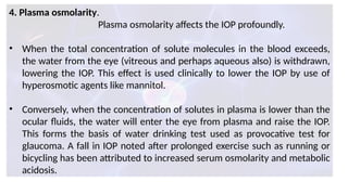 4. Plasma osmolarity.
Plasma osmolarity affects the IOP profoundly.
• When the total concentration of solute molecules in the blood exceeds,
the water from the eye (vitreous and perhaps aqueous also) is withdrawn,
lowering the IOP. This effect is used clinically to lower the IOP by use of
hyperosmotic agents like mannitol.
• Conversely, when the concentration of solutes in plasma is lower than the
ocular fluids, the water will enter the eye from plasma and raise the IOP.
This forms the basis of water drinking test used as provocative test for
glaucoma. A fall in IOP noted after prolonged exercise such as running or
bicycling has been attributed to increased serum osmolarity and metabolic
acidosis.
 