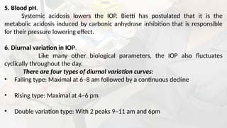 5. Blood pH.
Systemic acidosis lowers the IOP. Bietti has postulated that it is the
metabolic acidosis induced by carbonic anhydrase inhibition that is responsible
for their pressure lowering effect.
6. Diurnal variation in IOP.
Like many other biological parameters, the IOP also fluctuates
cyclically throughout the day.
There are four types of diurnal variation curves:
• Falling type: Maximal at 6–8 am followed by a continuous decline
• Rising type: Maximal at 4–6 pm
• Double variation type: With 2 peaks 9–11 am and 6pm
 
