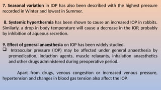 7. Seasonal variation in IOP has also been described with the highest pressure
recorded in Winter and lowest in Summer.
8. Systemic hyperthermia has been shown to cause an increased IOP in rabbits.
Similarly, a drop in body temperature will cause a decrease in the IOP, probably
by inhibition of aqueous secretion.
9. Effect of general anaesthesia on IOP has been widely studied.
 Intraocular pressure (IOP) may be affected under general anaesthesia by
premedication, induction agents, muscle relaxants, inhalation anaesthetics
and other drugs administered during preoperative period.
Apart from drugs, venous congestion or increased venous pressure,
hypertension and changes in blood gas tension also affect the IOP.
 