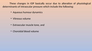 These changes in IOP basically occur due to alteration of physiological
determinants of intraocular pressure which include the following:
• Aqueous humour dynamics
• Vitreous volume
• Extraocular muscle tone, and
• Choroidal blood volume
 