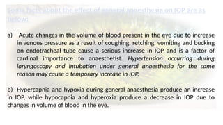 Some facts about the effect of general anaesthesia on IOP are as
below:
a) Acute changes in the volume of blood present in the eye due to increase
in venous pressure as a result of coughing, retching, vomiting and bucking
on endotracheal tube cause a serious increase in IOP and is a factor of
cardinal importance to anaesthetist. Hypertension occurring during
laryngoscopy and intubation under general anaesthesia for the same
reason may cause a temporary increase in IOP.
b) Hypercapnia and hypoxia during general anaesthesia produce an increase
in IOP, while hypocapnia and hyperoxia produce a decrease in IOP due to
changes in volume of blood in the eye.
 