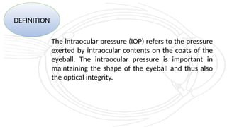 DEFINITION
The intraocular pressure (IOP) refers to the pressure
exerted by intraocular contents on the coats of the
eyeball. The intraocular pressure is important in
maintaining the shape of the eyeball and thus also
the optical integrity.
 