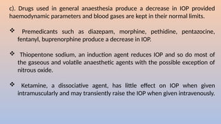c). Drugs used in general anaesthesia produce a decrease in IOP provided
haemodynamic parameters and blood gases are kept in their normal limits.
 Premedicants such as diazepam, morphine, pethidine, pentazocine,
fentanyl, buprenorphine produce a decrease in IOP.
 Thiopentone sodium, an induction agent reduces IOP and so do most of
the gaseous and volatile anaesthetic agents with the possible exception of
nitrous oxide.
 Ketamine, a dissociative agent, has little effect on IOP when given
intramuscularly and may transiently raise the IOP when given intravenously.
 