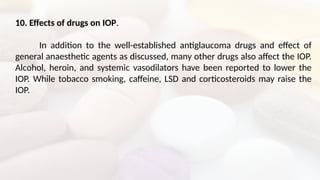 10. Effects of drugs on IOP.
In addition to the well-established antiglaucoma drugs and effect of
general anaesthetic agents as discussed, many other drugs also affect the IOP.
Alcohol, heroin, and systemic vasodilators have been reported to lower the
IOP. While tobacco smoking, caffeine, LSD and corticosteroids may raise the
IOP.
 