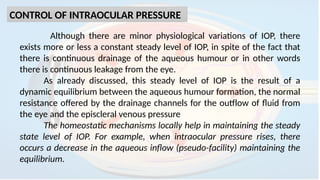 CONTROL OF INTRAOCULAR PRESSURE
Although there are minor physiological variations of IOP, there
exists more or less a constant steady level of IOP, in spite of the fact that
there is continuous drainage of the aqueous humour or in other words
there is continuous leakage from the eye.
As already discussed, this steady level of IOP is the result of a
dynamic equilibrium between the aqueous humour formation, the normal
resistance offered by the drainage channels for the outflow of fluid from
the eye and the episcleral venous pressure
The homeostatic mechanisms locally help in maintaining the steady
state level of IOP. For example, when intraocular pressure rises, there
occurs a decrease in the aqueous inflow (pseudo-facility) maintaining the
equilibrium.
 