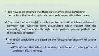  It is now being assumed that there exists some central controlling
mechanisms that tend to maintain pressure homeostasis within the eye.
 The nature of location(s) of such a centre have still not been delineated.
However, the evidences have accumulated which suggest that the
controlling centre operates through the sympathetic, parasympathetic and
diencephalic influences.
The above conclusions are based on the following observations of various
workers:
CENTRAL CONTROLLING MECHANISM FOR IOP
a) Pressure-sensitive afferent fibres have been found in the long posterior
and short ciliary nervous.
 