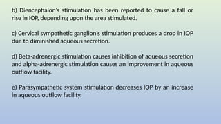 b) Diencephalon’s stimulation has been reported to cause a fall or
rise in IOP, depending upon the area stimulated.
c) Cervical sympathetic ganglion’s stimulation produces a drop in IOP
due to diminished aqueous secretion.
d) Beta-adrenergic stimulation causes inhibition of aqueous secretion
and alpha-adrenergic stimulation causes an improvement in aqueous
outflow facility.
e) Parasympathetic system stimulation decreases IOP by an increase
in aqueous outflow facility.
 