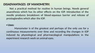 DISADVANTAGES OF MANOMETRY.
Not a practical method for routine in human beings. Needs general
anaesthesia which has its other effects on the IOP. Introduction of the
needle produces breakdown of blood-aqueous barrier and release of
prostaglandins which alter the IOP.
▪ Uses:
Manometer is of the greatest and perhaps of the only use for a
continuous measurements over time and recording the changes in IOP
induced by physiological and pharmacological manipulations in the
experiment research work on animal eyes.
 