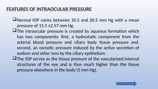 Normal IOP varies between 10.5 and 20.5 mm Hg with a mean
pressure of 15.5 ±2.57 mm Hg.
The intraocular pressure is created by aqueous formation which
has two components: first, a hydrostatic component from the
arterial blood pressure and ciliary body tissue pressure and,
second, an osmotic pressure induced by the active secretion of
sodium and other ions by the ciliary epithelium.
The IOP serves as the tissue pressure of the vascularized internal
structures of the eye and is thus much higher than the tissue
pressure elsewhere in the body (5 mm Hg).
FEATURES OF INTRAOCULAR PRESSURE
 