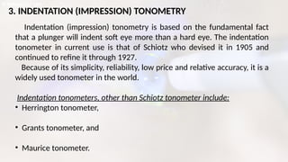 3. INDENTATION (IMPRESSION) TONOMETRY
Indentation (impression) tonometry is based on the fundamental fact
that a plunger will indent soft eye more than a hard eye. The indentation
tonometer in current use is that of Schiotz who devised it in 1905 and
continued to refine it through 1927.
Because of its simplicity, reliability, low price and relative accuracy, it is a
widely used tonometer in the world.
Indentation tonometers, other than Schiotz tonometer include:
• Herrington tonometer,
• Grants tonometer, and
• Maurice tonometer.
 
