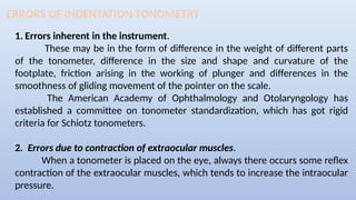 ERRORS OF INDENTATION TONOMETRY
1. Errors inherent in the instrument.
These may be in the form of difference in the weight of different parts
of the tonometer, difference in the size and shape and curvature of the
footplate, friction arising in the working of plunger and differences in the
smoothness of gliding movement of the pointer on the scale.
The American Academy of Ophthalmology and Otolaryngology has
established a committee on tonometer standardization, which has got rigid
criteria for Schiotz tonometers.
2. Errors due to contraction of extraocular muscles.
When a tonometer is placed on the eye, always there occurs some reflex
contraction of the extraocular muscles, which tends to increase the intraocular
pressure.
 