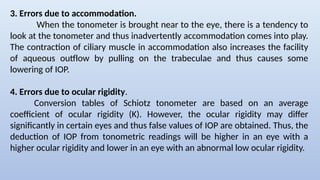 3. Errors due to accommodation.
When the tonometer is brought near to the eye, there is a tendency to
look at the tonometer and thus inadvertently accommodation comes into play.
The contraction of ciliary muscle in accommodation also increases the facility
of aqueous outflow by pulling on the trabeculae and thus causes some
lowering of IOP.
4. Errors due to ocular rigidity.
Conversion tables of Schiotz tonometer are based on an average
coefficient of ocular rigidity (K). However, the ocular rigidity may differ
significantly in certain eyes and thus false values of IOP are obtained. Thus, the
deduction of IOP from tonometric readings will be higher in an eye with a
higher ocular rigidity and lower in an eye with an abnormal low ocular rigidity.
 