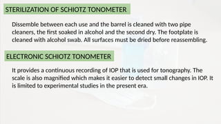 STERILIZATION OF SCHIOTZ TONOMETER
Dissemble between each use and the barrel is cleaned with two pipe
cleaners, the first soaked in alcohol and the second dry. The footplate is
cleaned with alcohol swab. All surfaces must be dried before reassembling.
ELECTRONIC SCHIOTZ TONOMETER
It provides a continuous recording of IOP that is used for tonography. The
scale is also magnified which makes it easier to detect small changes in IOP. It
is limited to experimental studies in the present era.
 