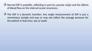  Normal IOP is pulsatile, reflecting in part its vascular origin and the effects
of blood flow on the internal ocular structures.
 The IOP is a dynamic function. Any single measurement of IOP is just a
momentary sample and may or may not reflect the average pressure for
the patient in that hour, day or week
 