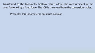 transferred to the tonometer bottom, which allows the measurement of the
area flattened by a fixed force. The IOP is then read from the conversion tables.
Presently, this tonometer is not much popular.
 