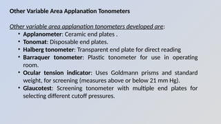 Other Variable Area Applanation Tonometers
Other variable area applanation tonometers developed are:
• Applanometer: Ceramic end plates .
• Tonomat: Disposable end plates.
• Halberg tonometer: Transparent end plate for direct reading
• Barraquer tonometer: Plastic tonometer for use in operating
room.
• Ocular tension indicator: Uses Goldmann prisms and standard
weight, for screening (measures above or below 21 mm Hg).
• Glaucotest: Screening tonometer with multiple end plates for
selecting different cutoff pressures.
 