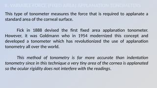 II. VARIABLE FORCE (FIXED AREA) APPLANATION TONOMETERS
This type of tonometer measures the force that is required to applanate a
standard area of the corneal surface.
Fick in 1888 devised the first fixed area applanation tonometer.
However, it was Goldmann who in 1954 modernized this concept and
developed a tonometer which has revolutionized the use of applanation
tonometry all over the world.
This method of tonometry is far more accurate than indentation
tonometry since in this technique a very tiny area of the cornea is applanated
so the ocular rigidity does not interfere with the readings.
 