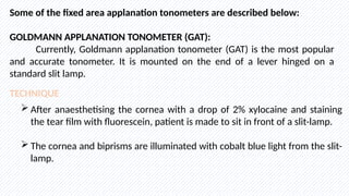 Some of the fixed area applanation tonometers are described below:
GOLDMANN APPLANATION TONOMETER (GAT):
Currently, Goldmann applanation tonometer (GAT) is the most popular
and accurate tonometer. It is mounted on the end of a lever hinged on a
standard slit lamp.
TECHNIQUE
 After anaesthetising the cornea with a drop of 2% xylocaine and staining
the tear film with fluorescein, patient is made to sit in front of a slit-lamp.
 The cornea and biprisms are illuminated with cobalt blue light from the slit-
lamp.
 