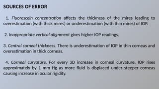 SOURCES OF ERROR
1. Fluorescein concentration affects the thickness of the mires leading to
overestimation (with thick mires) or underestimation (with thin mires) of IOP.
2. Inappropriate vertical alignment gives higher IOP readings.
3. Central corneal thickness. There is underestimation of IOP in thin corneas and
overestimation in thick corneas.
4. Corneal curvature. For every 3D increase in corneal curvature, IOP rises
approximately by 1 mm Hg as more fluid is displaced under steeper corneas
causing increase in ocular rigidity.
 